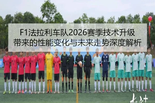 F1法拉利车队2026赛季技术升级带来的性能变化与未来走势深度解析